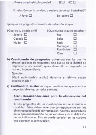 75
6.5.1. Recomendacionespara la elaboración del
cuestionario
1. Las preguntas de un cuestionario no se inventan a
capricho. Éstas deben tener una correspondencia con los
objetivosespecíficosdelainvestigación.Adem6s,son producto
de la operacionalización de las variables y de la definición
de los indicadores. Esto se puede apreciar en los cuadros
que aparecen a continuación.
b) Cuestionario de preguntas abiertas: son las que no
ofrecen opciones de respuestas, sino que se da la libertad de
responder al encuestado, quien desarrolla su respuesta de
manera independiente.
Ejemplo:
iQué actividades realizó durante el último cargo
desempeñado?
e) Cuestionario mixto: es aquel cuestionario que combina
preguntas abiertas, cerradas y mixtas.
Merengue
Rom6ntica
Otra
Salsa
Rock
iQué música le gusta escuchar?
Pop 0
o
o
o
o
o
iCu61 es su estado civil?
Soltero O
Casado O
Viudo O
Ejemplos de preguntas cerradas de selección simple:
En contra OA favor O
En relación con la condena a cadena perpétua, iusted est6?
SID NOOiPosee usted vehículo propio?
 