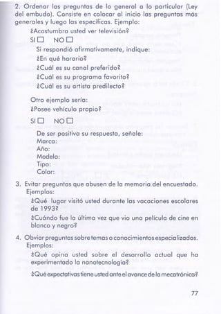 77
3. Evitar preguntas que abusen de la memoria del encuestado.
Ejemplos:
iQué lugar visitó usted durante las vacaciones escolares
de 1993?
iCuándo fue la última vez que vio una película de cine en
blanco y negro?
4. Obviar preguntassobretemaso conocimientosespecializados.
Ejemplos:
iQué opina usted sobre el desarrollo actual que ha
experimentado la nanotecnología?
iQué expectativastieneustedanteelavancedelamecatrónica?
De ser positiva su respuesta, señale:
Marca:
Año:
Modelo:
Tipo:
Color:
SID NOD
Otro ejemplo sería:
iPosee vehículo propio?
2. Ordenar las preguntas de lo general a lo particular (Ley
del embudo). Consiste en colocar al inicio las preguntas más
generales y luego las específicas. Ejemplo:
iAcostumbra usted ver televisión?
SID NOD
Si respondió afirmativamente, indique:
iEn qué horario?
iCuál es su canal preferido?
iCuál es su programa favorito?
iCuál es su artista predilecto?
 