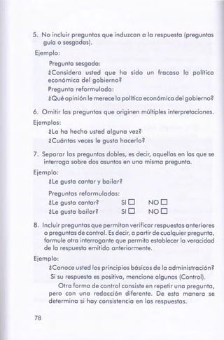 78
8. Incluir preguntas que permitan verificar respuestasanteriores
o preguntasde control. Es decir, a partir de cualquier pregunta,
formule otra interrogante que permita establecerla veracidad
de la respuestaemitida anteriormente.
Ejemplo:
iConoce usted los principios básicos de la administración?
Si su respuestaes positiva, mencione algunos (Control).
Otra forma de control consiste en repetir una pregunta,
pero con una redacción diferente. De esta manera se
determina si hay consistencia en las respuestas.
NOD
NOD
7. Separar las preguntas dobles, es decir, aquellas en las que se
interroga sobre dos asuntos en una misma pregunta.
Ejemplo:
¿Legusta cantar y bailar?
Preguntas reformuladas:
He gusta cantar? SI D
ile gusta bailar? SI D
6. Omitir las preguntas que originen múltiples interpretaciones.
Ejemplos:
át,o ha hecho usted alguna vez?
é Cuóntcs veces le gusta hacerlo?
5. No incluir preguntas que induzcan a la respuesta (preguntas
guía o sesgadas).
Ejemplo:
Pregunta sesgada:
áConsidero usted que ha sido un fracaso la política
económica del gobierno?
Pregunta reformulada:
¿Quéopinión le merecela política económica del gobierno?
 