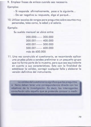 79
Lova idez Cfelcuestionario significa que las preguntas
o ftems deben tener uno correspondencia direda con los
obietivoS de lo investigación. Es decir, las interrogantes
consultarónsófo aquello que se pretendeconocer o medir.
11. Una vez construido el cuestionario, se recomienda aplicar
una prueba piloto o sondeo preliminar a un pequeño grupo
que no forme parte de la muestra, pero que sea equivalente
en cuanto a sus características. Esto con la finalidad de
establecer la validez, corregir cualquier falla y elaborar la
versión definitiva del instrumento.
200.000------ 300.000
300.001------ 400.000
400.001------ 500.000
500.001------ 600.000
más de 600.000
9. Emplear frases de enlace cuando sea necesario.
Ejemplos:
- Si responde afirmativamente, pase a la siguiente ...
- De ser negativa su respuesta, diga el porqué ...
1 O. Utilizar escalasde rangos para preguntas sobre asuntos muy
personales, tales como, la edad y el salario.
Ejemplo:
Su sueldo mensual se ubica entre:
 