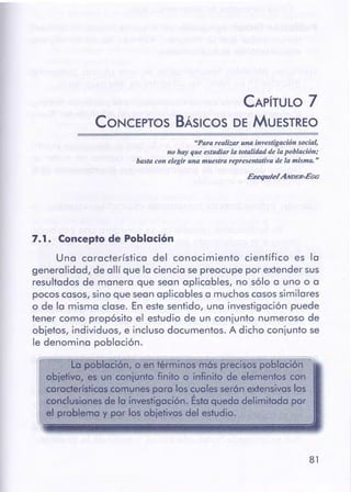 81
~...-~----,,~..-.-=-=---,-.~~--====;::=::;:==:;;;;;;==
1 La población, o en términos más precisos población
objetivo, es un conjunto finito o infinito de elementos con
caraderísticascomunes para los cuales serón extensivaslos
conclusionesde la investigación. Ésta queda delimitada por
el problema y por los objetivos del estudio.
Una característica del conocimiento científico es la
generalidad, de allí que la ciencia sepreocupe por extender sus
resultados de manera que sean aplicables, no sólo a uno o a
pocoscasos, sino que seanaplicables a muchoscasossimilares
o de la misma clase. En este sentido, una investigación puede
tener como propósito el estudio de un conjunto numeroso de
objetos, individuos, e incluso documentos. A dicho conjunto se
le denomina población.
7. 1 • Concepto de Población
Ezequiel ANDER-EGG
"Para realizar una investigación social,
no hay que estudiar la totalidad de lapoblación;
basta con elegiruna muestra representativa de la misma."
------
CAPÍTULO 7
CONCEPTOS BÁSICOS DE MUESTREO
 