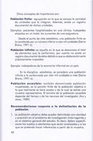 82
Recomendaciones respecto a la delimitación de la
población
1. La población objetivo debe quedar delimitada con claridad
y precisión en el problema de investigación (interrogante) y
en el objetivo general del estudio. Es decir, deben especifi-
carse los sujetos o elementos que serón analizados y a los
que se pretende hacer inferencias a partir de la muestra.
En la disciplina estadístico,se considero uno población
infinita a la conformada por cien mil unidades o más (Sierra
Bravo, 1991 a).
Población accesible: también denominada población
muestreada, es lo porción finita de la población objetivo a
la que realmente se tiene acceso y de la cual se extrae una
muestra representativa. El tamaño de la población accesible
depende del tiempo y de los recursosdel investigador (Ary y
otros, 1989).
Ejemplo: trabajadores de la economía informal en un país.
Ejemplos: pacientes hospitalizados en una clínica; huéspedes
alojados en un hotel; los cursantes de una asignatura.
Desdeel punto de vista estadístico,una población finita es
la constituídapor un número inferior a cien mil unidades (Sierro
Bravo, 1991 a).
Población infinita: es aquella en la que se desconoce el total
de elementos que la conforman, por cuanto no existe un
registrodocumental de éstosdebido o que suelaboración sería
prácticamente imposible.
Otros conceptos de importancia son:
Población finita: agrupación en la que se conoce la cantidad
de unidades que la integran. Además, existe un registro
documental de dichas unidades.
 