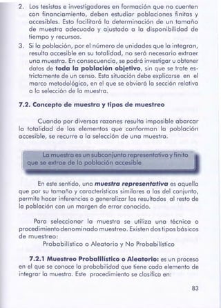 83
7.2.1 MuestreoProbalilísticoo Aleatorio:es un proceso
en el que se conoce la probabilidad que tiene cada elemento de
integrar la muestra. Este procedimiento se clasifica en:
Para seleccionar la muestra se utiliza una técnica o
procedimiento denominado muestreo. Existen dos tipos básicos
de muestreo:
Probabilístico o Aleatorio y No Probabilístico
En estesentido, una muestra representativa es aquella
que por su tamaño y característicassimilares a las del conjunto,
permite hacer inferencias o generalizar los resultados al resto de
la población con un margen de error conocido.
La muestra es un subconjunto representativo y finito
que se extrae de la población accesible
Cuando por diversas razones resulta imposible abarcar
la totalidad de los elementos que conforman la población
accesible, se recurre a la selección de una muestra.
7.2. Conceptode muestra y tipos de muestreo
2. Los tesistas e investigadores en formación que no cuenten
con financiamiento, deben estudiar poblaciones finitas y
accesibles. Esto facilitará la determinación de un tamaño
de muestra adecuado y ajustado a la disponibilidad de
tiempo y recursos.
3. Si la población, por el número de unidades que la integran,
resulta accesible en su totalidad, no será necesario extraer
una muestra. En consecuencia, sepodrá investigar u obtener
datos de toda la poblaciónobjetlve, sin que se trate es-
trictamente de un censo. Estasituación debe explicarse en el
marco metodológico, en el que se obviará la sección relativa
a la selecciónde la muestra.
 