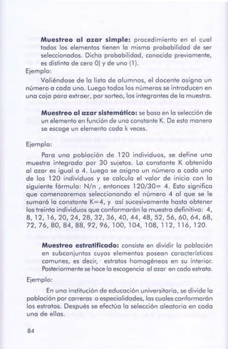 84
Muestreo estratificado:consisteen dividir la población
en subconjuntos cuyos elementos posean características
comunes, es decir, estratos homogéneos en su interior.
Posteriormente sehacela escogencia al azar en cadaestrato.
Ejemplo:
En una institución de educación universitaria, sedivide la
población por carreras o especialidades, las cuales conformarán
los estratos. Después se efectúa la selección aleatoria en cada
una de ellas.
Ejemplo:
Para una población de 120 individuos, se define una
muestra integrada por 30 sujetos. La constante K obtenida
al azar es igual a 4. Luego se asigna un número a cada uno
de los 1 20 individuos y se calcula el valor de inicio con la
siguiente fórmula: N/n , entonces 120/30= 4. Esto significa
que comenzaremos seleccionando el número 4 al que se le
sumar6 la constante K=4, y así sucesivamente hasta obtener
los treinta individuos que conformarán la muestra definitiva: 4,
8, 12, 16,20,24,28,32,36,40,44,48,52,56,60,64,68,
72, 76, 80, 84, 88, 92, 96, 100, 104, 108, 112, 116, 120.
Muestreoal azar sistemático: se basaen la selecciónde
un elemento en función de una constante K. De esta manera
se escogeun elemento cada k veces.
Muestreo al azar simple: procedimiento en el cual
todos los elementos tienen la misma probabilidad de ser
seleccionados.Dicha probabilidad, conocida previamente,
es distinta de cero O) y de uno (1 ).
Ejemplo:
Valiéndose de la lista de alumnos, el docente asigna un
número a cada uno. Luego todos los números se introducen en
una caja para extraer, por sorteo, los integrantes de la muestra.
 
