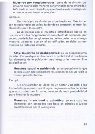 85
Muestreo intencional u opinótico: en este caso los
elementos son escogidos con base en criterios o juicios
preestablecidospor el investigador.
Muestreo casualo accidental: es un procedimientoque
permiteelegir arbitrariamente los elementos sin un juicio o
criterio preestablecido.
Ejemplo:
Un encuestador se ubico en un sector y abordo a los
transeúntes que posan por el lugar. Lógicamente, las personas
que no circulen por la zona, carecen de toda probabilidad
poro integrar la muestro.
7.2.2. Muestreono probabilístico: es un procedimiento
de selecciónen el que sedesconoce la probabilidad que tienen
los elementos de lo población poro integrar la muestro. Éste
se dosifico en:
Muestreo por conglomerados: porte de la división del
universoen unidadesmenoresdenominados conglomerados.
Mástarde sedeterminan losqueserán objeto de investigación
o donde se realizará la selección.
Ejemplo:
Un municipio se divide en urbanizaciones. Más tarde,
son seleccionadas aquellos de donde se extraerán, al azor, los
elementos poro lo muestra.
Lo diferencio con el muestreo estratificado radica en
que no todos los conglomerados son objeto de selección, por
cuanto puede haber conglomerados de los cuales no se extraigo
muestro. Mientras que en el estratificado, se debe extraer
muestro de todos los estratos.
 