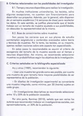 87
C. Criterios señalados en lo bibliografía especializado
Ary y otros (1989), recomiendan lo siguiente:
- Usar uno muestrotan grande como seoposible, por cuanto
una muestro de gran tamaño tiene mayores posibilidades de ser
representativo de la población.
- En diseños de investigación experimental es conveniente
uno muestro integrado, como mínimo, por 30 (treinta) sujetos en
codo grupo.
- En investigaciones descriptivos se recomiendo seleccionar
entre 1 O y 20% de lo población accesible.
Por otro porte, Romírez (201 O), señala que son varios los
autores que recomiendan trabajar en investigociónes sociales, con
aproximadamente, un 30% de lo población.
B. Criterios relacionados con los posibilidades del investigador
B.1.Tiempoy recursosdisponiblesporo realizarloinvestigación.
En muchos instituciones universitarios, los tesistos, salvo
algunos excepciones, no cuentan con financiamiento poro
desarrollar sus proyectos. Ademós, por lo general, sólo disponen
de un semestreacadémico (16 semanas de clase) poro recolector
los datos. En este sentido, se justifico plenamente que el tesisto
trabaje con un tamaño de muestro ajustado o sus posibilidades,
sin descuidar lo representotividod de lo mismo.
B.2. Basede conocimientos sobre muestreo
Son pocos los correros que en sus piones de estudio
comtemplon asignaturas y contenidos avanzados sobre teoría
y técnicos de muestreo. Por lo tonto, los tesistas, en su mayoría,
apenas reciben nociones sobre este aspecto ton especializado.
En estos cosos lo recomendable es asumir el criterio de
escogencio del tamaño de la muestro acorde con el tiempo y
recursos disponibles. Así mismo, se recomiendo seleccionar
muestrasno proboblilísticos según los objetivosde lo investigación.
 