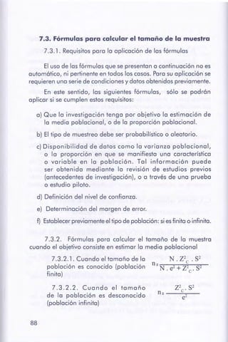 88
7.3.2.2. Cuando el tamaño
de la población es desconocido
(población infinita)
N. z2c. s-
n = -N-.e~2~+-z-2e-·s--2-
7.3.2.1. Cuando el tamaño de la
población es conocido (población
finita)
7.3.2. Fórmulas para calcular el tamaño de la muestra
cuando el objetivo consiste en estimar la media poblacional
a) Que la investigación tenga por objetivo la estimación de
la media poblacional, o de la proporción poblacional.
b) El tipo de muestreo debe ser probabilístico o aleatorio.
c) Disponibilidad de datos como la varianza poblacional,
o la proporción en que se manifiesta una característica
o variable en la población. Tal información puede
ser obtenida mediante la revisión de estudios previos
(antecedentes de investigación), o a través de una prueba
o estudio piloto.
d) Definición del nivel de confianza.
e) Determinación del margen de error.
f) Establecerpreviamenteeltipo de población: si es finita o infinita.
El uso de lasfórmulas que se presentan a continuación no es
automático, ni pertinenteen todos los casos.Para su aplicación se
requieren una serie de condicionesy datos obtenidos previamente.
En este sentido, las siguientes fórmulas, sólo se podrán
aplicar si se cumplen estosrequisitos:
7.3. Fórmulas para calcular el tamaño de la muestra
7.3.1. Requisitospara la aplicación de las fórmulas
 