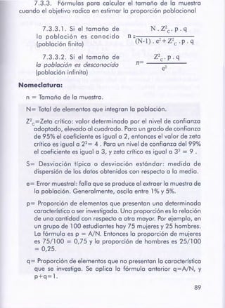 89
q= Proporción de elementos que no presentan la característica
que se investiga. Se aplica la fórmula anterior q=NN, y
p+q=l.
n =Tamaño de la muestra.
N= Total de elementos que integran la población.
Z2c=Zeta crítico: valor determinado por el nivel de confianza
adoptado, elevado al cuadrado. Paraun grado de confianza
de 95% el coeficiente es igual a 2, entonces el valor de zeta
crítico es igual a 22= 4. Paraun nivel de confianza del 99%
el coeficiente es igual a 3, y zeta crítico es igual a 32 = 9 .
S= Desviación típica o desviación estándar: medida de
dispersión de los datos obtenidos con respecto a la media.
e= Error muestra!: falla que se produce al extraer la muestra de
la población. Generalmente, oscila entre 1 % y 5%.
p= Proporción de elementos que presentan una determinada
característicaa ser investigada. Una proporción es la relación
de una cantidad con respecto a otra mayor. Porejemplo, en
un grupo de 100 estudiantes hay 75 mujeres y 25 hombres.
La fórmula es p = NN. Entoncesla proporción de mujeres
es 75/100 = 0,75 y la proporción de hombres es 25/100
= 0,25.
z2c· p. q
n=------e2
N.Z2c.p.q
ll=-------~(N-1). e2+z2c .p. q
7.3.3.1. Si el tamaño de
la población es conocido
(población finita)
7.3.3.2. Si el tamaño de
la población es desconocido
(población infinita)
Nomeclatura:
7 .3.3. Fórmulas para calcular el tamaño de la muestra
cuando el objetivo radica en estimar la proporción poblacional
 