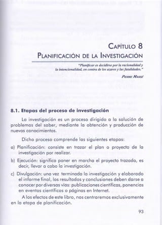 93
Dicho proceso comprende las siguientes etapas:
a) Planificación: consiste en trazar el plan o proyecto de la
investigación por realizar.
b) Ejecución: significa poner en marcha el proyecto trazado, es
decir, llevar a cabo la investigación.
c) Divulgación: una vez terminada la investigación y elaborado
el informe final, los resultados y conclusiones deben darse a
conocer por diversasvías: publicaciones científicas, ponencias
en eventos científicos o páginas en Internet.
A los efectos de este libro, nos centraremos exclusivamente
en la etapa de planificación.
8.1. Etapas del procesode investigación
La investigación es un proceso dirigido a la solución de
problemas del saber, mediante la obtención y producción de
nuevos conocimientos.
PIERRE MASSÉ
"Planificares decidirsepor la racionalidady
la intencionalidad,en contra de los azaresy lasfatalidades."
CAPÍTULO 8
PLANIFICACIÓN DE LA INVESTIGACIÓN
 