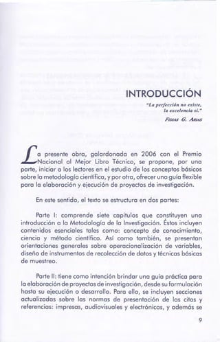 9
Parte 11: tiene como intención brindar una guía práctica para
la elaboración de proyectosde investigación,desdesuformulación
hasta su ejecución o desarrollo. Para ello, se incluyen secciones
actualizadas sobre las normas de presentación de las citas y
referencias: impresas, audiovisuales y electrónicas, y además se
Parte 1: comprende siete capítulos que constituyen una
introducción a la Metodología de la Investigación. Éstos incluyen
contenidos esenciales tales como: concepto de conocimiento,
ciencia y método científico. Así como también, se presentan
orientaciones generales sobre operacionalización de variables,
diseño de instrumentosde recolección de datos y técnicas básicas
de muestreo.
En este sentido, el texto se estructura en dos partes:
ra presente obra, galardonada en 2006 con el Premio
LNacional al Mejor Libro Técnico, se propone, por una
parte, iniciar a los lectoresen el estudio de los conceptos básicos
sobre la metodología científica, y por otra, ofrecer una guía flexible
para la elaboración y ejecución de proyectos de investigación.
FlotAs G. ARIAS
"La perfección no existe,
la excelencia sí."
INTRODUCCIÓN
 
