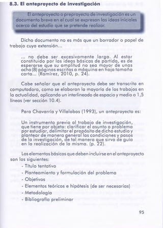 95
Los elementosbásicosque deben incluirseenel anteproyecto
son los siguientes:
- Título tentativo
- Planteamiento y formulación del problema
- Objetivos
- Elementos teóricos e hipótesis (de ser necesarias)
- Metodología
- Bibliografía preliminar
Un instrumento previo al traba'¡o de investigación,
que tiene por objeto: clarificar e asunto o problema
por estudiar, delimitar el propósito de dicho estudio y
plantear de manera general las condiciones Y. pasos
de la investigación, de tal manera que sirva de guía
en la realización de la misma. (p. 22).
Para Chavarría y Villalobos (1993), un anteproyecto es:
Cabe señalar que el anteproyecto debe ser transcrito en
computadora, como se elaboran la mayoría de los trabajos en
la actualidad, aplicando un interlineado de espacioy medio o 1,5
líneas (ver sección 10.4).
... no debe ser excesivamente larga. Al estar
constituido por las ideas básicas de partida, es de
esperarse que su amplitud no sea mayor de unas
ocho (8)P,Óginasescritas a mó~uina en hoja tamaño
carta ... (Romtrez, 201 O, p. 24).
Dicho documento no es más que un borrador o papel de
trabajo cuya extensión...
.,,
El anteproyecto o preproyedo de investigación es un
documento breve an el cual se expresan los ideas iniciales
acer~o del estudio qúe se pretende realizar.
8.3. El anteproyecto de investigación
 