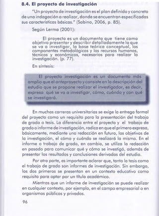 96
En muchas carreras universitariasse exige la entregaformal
del proyecto como un requisito para la presentación del trabajo
de grado o tesis. La diferencia entre el proyecto y el trabajo de
grado o informe de investigación,radica en queelprimero expresa,
básicamente, mediante una redacción en futuro, los objetivos de
la investigación, el cómo y cuándo se realizará la misma. En el
informe o trabajo de grado, en cambio, se utiliza la redacción
en pasado para comunicar qué y cómo se investigó, además de
presentar los resultadosy conclusionesderivadas del estudio.
Porotra parte, esimportante aclarar que, tanto la tesiscomo
el trabajo de grado son informes de investigación. Sin embargo,
los dos primeros se presentan en un contexto educativo como
requisito para optar por un título académico.
Mientras que un informe de investigación se puede realizar
en cualquier contexto, por ejemplo, en el campo empresarial o en
organismos públicos y privados.
r.~~;;;::::;::;:::;:==-==--=-=====;:=====:==============::====:=::;;;;;;;;;=:::;;;::::;:::;:::::=;~
El proyecto investigación es un documento mes
amplioqueel anteproyecto y consisteen la descripcióndel
estudio que se proponerealizar el investigador, es decir,
expresa qué se va a investigar, cómo, cuóndoy con qué
se investigaró.
El proyecto es un documento que tiene como
objetivo presentar y describir detalladamente lo que
se va a investigar, la base teórica conceptual, los
componentes metodológicos y los recursos humanos,
técnicos y económicos, necesarios para realizar la
investigación. (p. 77).
En síntesis:
8.4. El proyecto de investigación
"Un proyectode investigación esel plan definido y concreto
de una indagación a realizar, donde seencuentran especificadas
suscaracterísticasbásicas." (Sabino, 2006, p. 85).
Según Lerma (2001 ):
 
