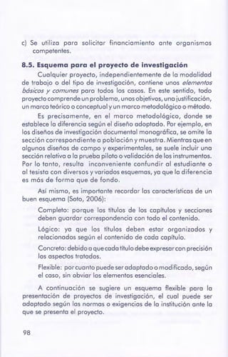 98
8.5. Esquemapara el proyectode investigación
Cualquier proyecto, independientemente de lo modalidad
de trabajo o del tipo de investigación, contiene unos elementos
básicos y comunes paro todos los cosos. En este sentido, todo
proyectocomprende un problema, unosobjetivos, uno justificación,
un morco teórico o conceptualy un morco metodológico o método.
Es precisamente, en el marco metodológico, donde se
establecelo diferencio según el diseño adoptado. Porejemplo, en
los diseños de investigación documental monográfica, seomite lo
sección correspondiente a población y muestro. Mientrasque en
algunos diseños de campo y experimentales, se suele incluir una
secciónrelativo a lo prueba piloto o validación de los instrumentos.
Por lo tanto, resulto inconveniente confundir al estudiante o
al tesisto con diversos y variados esquemas,yo que lo diferencia
es más de formo que de fondo.
Así mismo, es importante recordar las característicasde un
buen esquema {Soto, 2006):
Completo: porque los títulos de los capítulos y secciones
deben guardar correspondencia con todo el contenido.
Lógico: yo que los títulos deben estor organizados y
relacionados según el contenido de codo capítulo.
Concreto:debido a quecadotítulo debeexpresarconprecisión
los aspectostrotados.
Flexible: por cuonto puedeseradaptado o modificado, según
el caso, sin obviar los elementos esenciales.
A continuación se sugiere un esquema flexible paro la
presentación de proyectos de investigación, el cual puede ser
adoptado según las normas o exigencias de lo institución ante lo
que se presenta el proyecto.
c) Se utilizo poro solicitar financiamiento ante organismos
competentes.
 
