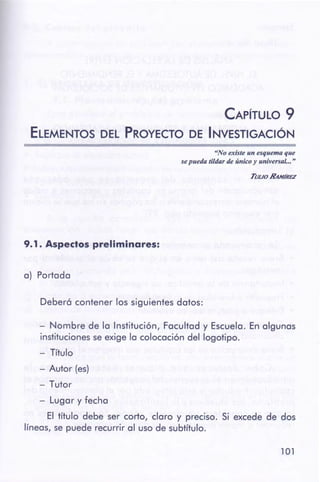 101
- Nombre de la Institución, Facultad y Escuela. En algunas
instituciones se exige la colocación del logotipo.
- Título
- Autor (es)
- Tutor
- Lugar y fecha
El título debe ser corto, claro y preciso. Si excede de dos
líneas, se puede recurrir al uso de subtítulo.
Deberó contener los siguientes datos:
a) Portada
9.1. Aspectospreliminares:
TuuoRANÍREZ
"Noexisteun esquema que
se pueda tildarde único y universal... "
CAPÍTULO 9
ELEMENTOS DEL PROYECTO DE 1 NVESTIGACIÓN
 
