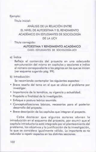 102
a) Índice
Refleja el contenido del proyecto en una adecuada
estructuración del mismo en capítulos y secciones e indica
el número correspondiente a las páginas en las que se inician
(ver esquema sugerido pág. 99).
b) Introducción
Se recomienda contemplar los siguientes aspectos:
• Breve reseña del tema en el que se ubica el problema por
investigar.
• Importancia de la temática, su vigencia y actualidad.
• Propósito o finalidad de la investigación.
• Enfoque o postura teórica asumida.
• Conceptualizaciones básicas, necesarias para el posterior
desarrollo del proyecto.
• Brevedescripción de los capítulos que integran el proyecto.
Cabe destacar que algunos autores obvian la
introducción en el esquema del proyecto, por asumir que el
capítulo introductorio está integrado por el planteamiento del
problema, los objetivos y la justificación de la investigación,
lo que se considera igualmente válido. Lo importante es no
redundar o repetir aspectos en las distintas secciones.
Título corregido:
AUTOESTIMA Y RENDIMIENTO ACADÉMICO
CASO: ESTUDIANTESDE SOCIOLOGiA-UCV
ANÁLISIS DE LA RELACIÓN ENTRE
EL NIVEL DE AUTOESTIMA Y EL RENDIMIENTO
ACADÉMICO EN ESTUDIANTES DE SOCIOLOGÍA
DE LA UCV
Ejemplo:
Título inicial:
 