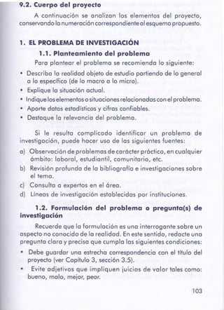 103
1.2. Formulación del problema o pregunta(s) de
investigación
Recuerde que la formulación es una interrogante sobre un
aspecto no conocido de la realidad. Enestesentido, redacte una
pregunta clara y precisa que cumpla las siguientes condiciones:
• Debe guardar una estrecha correspondencia con el título del
proyecto (ver Capítulo 3, sección 3.5).
• Evite adjetivos que impliquen juicios de valor tales como:
bueno, malo, mejor, peor.
Si le resulta complicado identificar un problema de
investigación, puede hacer uso de las siguientes fuentes:
a) Observación de problemas de carócter próctico, en cualquier
ámbito: laboral, estudiantil, comunitario, etc.
b) Revisión profunda de la bibliografía e investigaciones sobre
el tema.
c) Consulta a expertos en el órea.
d) Líneas de investigación establecidas por instituciones.
1. EL PROBLEMADE INVESTIGACIÓN
1.1. Planteamiento del problema
Para plantear el problema se recomienda lo siguiente:
• Describa la realidad objeto de estudio partiendo de lo general
a lo específico(de lo macro a lo micro).
• Explique la situación actual.
• Indiqueloselementososituacionesrelacionadas conel problema.
• Aporte datos estadísticos y cifras confiables.
• Destaque la relevancia del problema.
9.2. Cuerpo del proyecto
A continuación se analizan los elementos del proyecto,
conservandola numeracióncorrespondienteal esquemapropuesto.
 