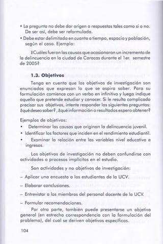 104
- Entrevistar a los miembros del personal docente de la UCV.
- Formular recomendaciones.
Por otra parte, también puede presentarse un objetivo
general (en estrecha correspondencia con la formulación del
problema), del cual se deriven objetivos específicos.
Ejemplos de objetivos:
• Determinar las causas que originan la delincuencia juvenil.
• Identificar los factores que inciden en el rendimiento estudiantil.
• Examinar la relación entre las variables nivel educativo e
ingresos.
Los objetivos de investigación no deben confundirse con
actividades o procesos implícitos en el estudio.
Son actividades y no objetivos de investigación:
- Aplicar una encuesta a los estudiantes de la UCV.
- Elaborar conclusiones.
1 .3. Obietivos
Tenga en cuenta que los objetivos de investigación son
enunciados que expresan lo que se aspira saber. Para su
formulación comience con un verbo en infinitivo y luego indique
aquello que pretende estudiar y conocer. Si le resulta complicado
precisar sus objetivos, intente responder las siguientes preguntas:
iqué deseosaber?, iqué información o resultados espero obtener?
• La pregunta no debe dar origen a respuestas tales como si o no.
De ser así, debe ser reformulada.
•Debe estar delimitada en cuanto a tiempo, espacio y población,
según el caso. Ejemplo:
iCuáles fueron las causas que ocasionaron un incremento de
la delincuencia en la ciudad de Caracas durante el 1 er. semestre
de 2005?
 
