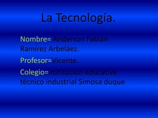 La Tecnología.
Nombre= Anderson Fabián
Ramírez Arbeláez.
Profesor=Vicente.
Colegio=institucion educativa
técnico industrial Simosa duque
 