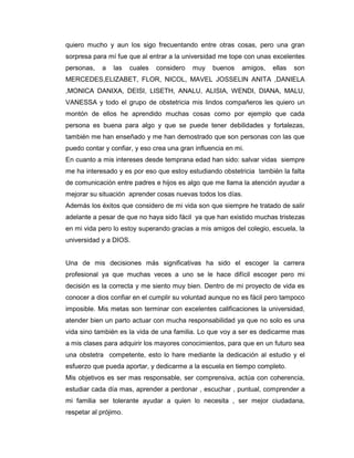 quiero mucho y aun los sigo frecuentando entre otras cosas, pero una gran
sorpresa para mí fue que al entrar a la universidad me tope con unas excelentes
personas,   a   las    cuales   considero   muy   buenos    amigos,   ellas   son
MERCEDES,ELIZABET, FLOR, NICOL, MAVEL JOSSELIN ANITA ,DANIELA
,MONICA DANIXA, DEISI, LISETH, ANALU, ALISIA, WENDI, DIANA, MALU,
VANESSA y todo el grupo de obstetricia mis lindos compañeros les quiero un
montón de ellos he aprendido muchas cosas como por ejemplo que cada
persona es buena para algo y que se puede tener debilidades y fortalezas,
también me han enseñado y me han demostrado que son personas con las que
puedo contar y confiar, y eso crea una gran influencia en mi.
En cuanto a mis intereses desde temprana edad han sido: salvar vidas siempre
me ha interesado y es por eso que estoy estudiando obstetricia también la falta
de comunicación entre padres e hijos es algo que me llama la atención ayudar a
mejorar su situación aprender cosas nuevas todos los días.
Además los éxitos que considero de mi vida son que siempre he tratado de salir
adelante a pesar de que no haya sido fácil ya que han existido muchas tristezas
en mi vida pero lo estoy superando gracias a mis amigos del colegio, escuela, la
universidad y a DIOS.


Una de mis decisiones más significativas ha sido el escoger la carrera
profesional ya que muchas veces a uno se le hace difícil escoger pero mi
decisión es la correcta y me siento muy bien. Dentro de mi proyecto de vida es
conocer a dios confiar en el cumplir su voluntad aunque no es fácil pero tampoco
imposible. Mis metas son terminar con excelentes calificaciones la universidad,
atender bien un parto actuar con mucha responsabilidad ya que no solo es una
vida sino también es la vida de una familia. Lo que voy a ser es dedicarme mas
a mis clases para adquirir los mayores conocimientos, para que en un futuro sea
una obstetra competente, esto lo hare mediante la dedicación al estudio y el
esfuerzo que pueda aportar, y dedicarme a la escuela en tiempo completo.
Mis objetivos es ser mas responsable, ser comprensiva, actúa con coherencia,
estudiar cada día mas, aprender a perdonar , escuchar , puntual, comprender a
mi familia ser tolerante ayudar a quien lo necesita , ser mejor ciudadana,
respetar al prójimo.
 