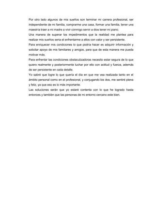 Por otro lado algunos de mis sueños son terminar mi carrera profesional, ser
independiente de mi familia, comprarme una casa, formar una familia, tener una
maestría traer a mi madre a vivir conmigo servir a dios tener mi piano.
Una manera de superar los impedimentos que la realidad me plantea para
realizar mis sueños seria el enfrentarme a ellos con valor y ser persistente.
Para enriquecer mis condiciones lo que podría hacer es adquirir información y
solicitar apoyo de mis familiares y amigos, para que de esta manera me pueda
motivar más.
Para enfrentar las condiciones obstaculizadoras necesito estar segura de lo que
quiero realmente y posteriormente luchar por ello con actitud y fuerza, además
de ser persistente en cada detalle.
Yo sabré que logre lo que quería el día en que me vea realizada tanto en el
ámbito personal como en el profesional, y conjugando los dos, me sentiré plena
y feliz, ya que eso es lo más importante.
Las soluciones serán que yo estaré contenta con lo que he logrado hasta
entonces y también que las personas de mi entorno cercano este bien.
 