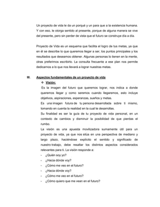 Un proyecto de vida le da un porqué y un para que a la existencia humana.
       Y con eso, le otorga sentido al presente, porque de alguna manera se vive
       del presente, pero sin perder de vista que el futuro se construye día a día.


       Proyecto de Vida es un esquema que facilita el logro de tus metas, ya que
       en él se describe lo que queremos llegar a ser, los puntos principales y los
       resultados que deseamos obtener. Algunas personas lo tienen en la mente,
       otras preferimos escribirlo. La consulta frecuente a ese plan nos permite
       dedicarnos a lo que nos llevará a lograr nuestras metas.


III.   Aspectos fundamentales de un proyecto de vida
           Visión:
          Es la imagen del futuro que queremos lograr, nos indica a donde
          queremos llegar y como seremos cuando llegaremos, esto incluye
          objetivos, aspiraciones, esperanzas, sueños y metas.
          Es una imagen futura de tu persona desarrollada sobre ti mismo,
          tomando en cuenta la realidad en la cual te desarrollas.
          Su finalidad es ser la guía de tu proyecto de vida personal, en un
          contexto de cambios y disminuir la posibilidad de que pierdas el
          rumbo.
          La visión es una apuesta movilizadora sumamente útil para un
          proyecto de vida, ya que nos sitúa en una perspectiva de mediano y
          largo    plazo,   haciéndose   explícito    el   sentido   y   significado   de
          nuestro trabajo, debe resaltar los distintos aspectos considerados
          relevantes para ti. La visión responde a:
          -   ¿Quién soy yo?
          -   ¿Hacia dónde voy?
          -   ¿Cómo me veo en el futuro?
          -   ¿Hacia dónde voy?
          -   ¿Cómo me veo en el futuro?
          -   ¿Cómo quiero que me vean en el futuro?
 