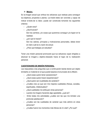  Misión:
Es la imagen actual que enfoca los esfuerzos que realizas para conseguir
tus objetivos, proyectos o planes. La misión debe ser concreta y capaz de
indicar el éxito de tu labor, puede ser construida tomando los siguientes
criterios:
   -   ¿Quién eres?
   -   ¿Qué buscas?
       Son los cambios, y/o cosas que queremos conseguir y/o lograr en la
       realidad.
   -   ¿por qué lo haces?
       Son los valores, principios y motivaciones personales, debes tener
       en claro cuál es tu razón de actuar.
   -   ¿Para qué trabajas y/o estudias?


Tener una misión personal promoverá que tus esfuerzos vayan dirigidos a
alcanzar la imagen u objetivo deseado hacia el logro de tu realización
personal.


CUESTIONARIO DE MISIÓN PERSONAL
Las respuestas a las preguntas que a continuación leerás tienen por objeto
brindarte un material en el que puede basarse el enunciado de tu Misión.
   -   ¿Qué cosas quiero tener (posesiones)?
   -   ¿Qué cosas quiero hacer (experiencias)?
   -   ¿Qué quiero ser (cualidades de carácter)?
   -   ¿Cuáles creo yo que son mis mejores cualidades (físicas, sociales,
       espirituales, intelectuales)?
   -   ¿Qué cualidades me atribuyen otras personas?
   -   cuando me imagino haciendo algo agradable, ¿qué es?.
   -    Entre todas mis actividades ¿cuáles son las que me brindan una
       profunda satisfacción?
   -   ¿Cuáles son las cualidades de carácter que más admiro en otras
       personas?
   -   ¿Cuáles fueron los momentos más felices de mi vida? ¿Por qué?
 