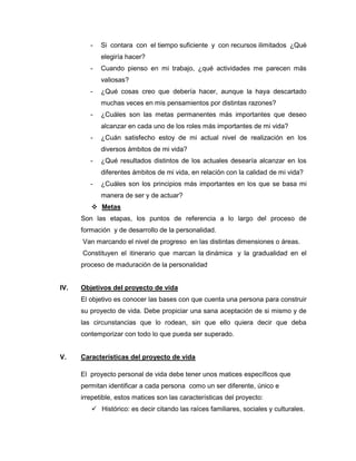 -   Si contara con el tiempo suficiente y con recursos ilimitados ¿Qué
             elegiría hacer?
         -   Cuando pienso en mi trabajo, ¿qué actividades me parecen más
             valiosas?
         -   ¿Qué cosas creo que debería hacer, aunque la haya descartado
             muchas veces en mis pensamientos por distintas razones?
         -   ¿Cuáles son las metas permanentes más importantes que deseo
             alcanzar en cada uno de los roles más importantes de mi vida?
         -   ¿Cuán satisfecho estoy de mi actual nivel de realización en los
             diversos ámbitos de mi vida?
         -   ¿Qué resultados distintos de los actuales desearía alcanzar en los
             diferentes ámbitos de mi vida, en relación con la calidad de mi vida?
         -   ¿Cuáles son los principios más importantes en los que se basa mi
             manera de ser y de actuar?
          Metas
      Son las etapas, los puntos de referencia a lo largo del proceso de
      formación y de desarrollo de la personalidad.
      Van marcando el nivel de progreso en las distintas dimensiones o áreas.
      Constituyen el itinerario que marcan la dinámica y la gradualidad en el
      proceso de maduración de la personalidad


IV.   Objetivos del proyecto de vida
      El objetivo es conocer las bases con que cuenta una persona para construir
      su proyecto de vida. Debe propiciar una sana aceptación de si mismo y de
      las circunstancias que lo rodean, sin que ello quiera decir que deba
      contemporizar con todo lo que pueda ser superado.


V.    Características del proyecto de vida

      El proyecto personal de vida debe tener unos matices específicos que
      permitan identificar a cada persona como un ser diferente, único e
      irrepetible, estos matices son las características del proyecto:
          Histórico: es decir citando las raíces familiares, sociales y culturales.
 
