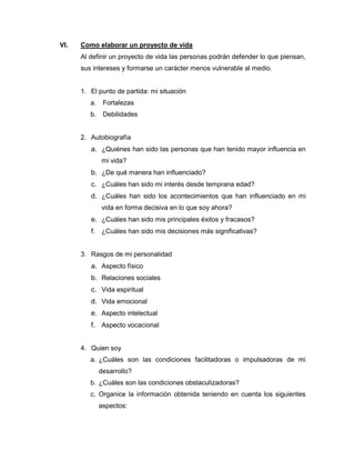 VI.   Como elaborar un proyecto de vida
      Al definir un proyecto de vida las personas podrán defender lo que piensan,
      sus intereses y formarse un carácter menos vulnerable al medio.


      1. El punto de partida: mi situación
         a.    Fortalezas
         b.    Debilidades


      2. Autobiografía
         a. ¿Quiénes han sido las personas que han tenido mayor influencia en
              mi vida?
         b. ¿De qué manera han influenciado?
         c. ¿Cuáles han sido mi interés desde temprana edad?
         d. ¿Cuáles han sido los acontecimientos que han influenciado en mi
              vida en forma decisiva en lo que soy ahora?
         e. ¿Cuáles han sido mis principales éxitos y fracasos?
         f. ¿Cuáles han sido mis decisiones más significativas?


      3. Rasgos de mi personalidad
         a. Aspecto físico
         b. Relaciones sociales
         c. Vida espiritual
         d. Vida emocional
         e. Aspecto intelectual
         f. Aspecto vocacional


      4. Quien soy
         a. ¿Cuáles son las condiciones facilitadoras o impulsadoras de mi
              desarrollo?
         b. ¿Cuáles son las condiciones obstaculizadoras?
         c. Organice la información obtenida teniendo en cuenta los siguientes
              aspectos:
 