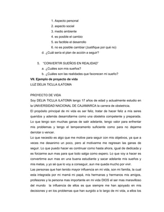 1. Aspecto personal
                2. aspecto social
                3. medio ambiente
                4. es posible el cambio
                5. es factible el desarrollo
                6. no es posible cambiar (Justifique por qué no)
          d. ¿Cuál sería el plan de acción a seguir?


     5.   “CONVERTIR SUEÑOS EN REALIDAD”
          a. ¿Cuáles son mis sueños?
          b. ¿Cuáles son las realidades que favorecen mi sueño?
VII. Ejemplo de proyecto de vida
LUZ DELIA TICLLA ILATOMA


PROYECTO DE VIDA
Soy DELIA TICLLA ILATOMA tengo 17 años de edad y actualmente estudio en
la UNIVERSIDAD NACIONAL DE CAJAMARCA la carrera de obstetricia.
El propósito principal de mi vida es ser feliz, tratar de hacer feliz a mis seres
queridos y además desarrollarme como una obstetra competente y preparada.
Lo que tengo son muchas ganas de salir adelante, tengo valor para enfrentar
mis problemas y tengo el temperamento suficiente como para no dejarme
derrotar o vencer.
Lo que necesito es algo que me motive para seguir con mis objetivos, ya que a
veces me desanimo un poco, pero al motivarme me regresan las ganas de
seguir. Lo que puedo hacer es continuar como hasta ahora, igual de dedicada y
es forzarme aun mas para que todo salga como espero. Lo que voy a hacer es
convertirme aun mas en una buena estudiante y sacar adelante mis sueños y
mis metas, y yo sé que lo voy a conseguir, aun me queda mucho por vivir.
Las personas que han tenido mayor influencia en mi vida, son mi familia, la cual
esta integrada por mi mamá mi papá, mis hermanas y hermanos mis amigos,
profesores y la persona mas importante en mi vida DIOS el ser mas maravilloso
del mundo      la influencia de ellos es que siempre me han apoyado en mis
decisiones y en los problemas que han surgido a lo largo de mi vida, a ellos los
 