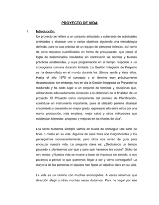 PROYECTO DE VIDA

I.   Introducción:
     Un proyecto se refiere a un conjunto articulado y coherente de actividades
     orientadas a alcanzar uno o varios objetivos siguiendo una metodología
     definida, para lo cual precisa de un equipo de personas idóneas, así como
     de otros recursos cuantificados en forma de presupuesto, que prevé el
     logro de determinados resultados sin contravenir las normas y buenas
     prácticas establecidas, y cuya programación en el tiempo responde a un
     cronograma comuna duración limitada. La Gestión Integrada de Proyecto
     se ha desarrollado en el mundo durante los últimos veinte y siete años.
     Hasta el año 1970 el concepto y el término eran prácticamente
     desconocidos; sin embargo, hoy en día la Gestión Integrada de Proyecto ha
     madurado y ha dado lugar a un conjunto de técnicas y disciplinas que,
     utilizándolas adecuadamente conducen a la obtención de la finalidad de un
     proyecto. El Proyecto como componente del proceso de Planificación,
     constituye un instrumento importante, pues al utilizarlo permite alcanzar
     crecimiento y desarrollo en mayor grado, expresado ello entre otros por una
     mayor producción, más empleos, mejor salud y otros indicadores que
     evidencian bienestar, progreso y mejoras en los niveles de vida".


     Los seres humanos siempre vamos en busca de conseguir una serie de
     fines o metas en su vida. Algunos de esos fines son insignificantes y los
     perseguimos inconscientemente, pero otros nos sirven de guía para
     encauzar nuestra vida. La pregunta clave es: ¿Dedicamos un tiempo
     pausado a plantearnos por qué y para qué hacemos las cosas? Dicho de
     otro modo: ¿Nuestra vida se mueve a base de impulsos sin sentido, o nos
     paramos a pensar lo que queremos llegar a ser y cómo conseguirlo? La
     mayoría de las personas ni siquiera han fijado un objetivo claro en su vida.


     La vida es un camino con muchas encrucijadas. A veces sabemos qué
     dirección elegir y otras muchas veces dudamos. Para no vagar por ese
 