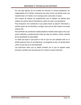 METODOS Y TECNICAS DE ESTUDIO

    Por otro lado algunos de mis sueños son terminar mi carrera profesional, ser
    independiente de mi familia, comprarme una casa, formar una familia, tener una
    maestría traer a mi madre a vivir conmigo servir a dios tener mi piano.
    Una manera de superar los impedimentos que la realidad me plantea para
    realizar mis sueños seria el enfrentarme a ellos con valor y ser persistente.
    Para enriquecer mis condiciones lo que podría hacer es adquirir información y
    solicitar apoyo de mis familiares y amigos, para que de esta manera me pueda
    motivar más.
    Para enfrentar las condiciones obstaculizadoras necesito estar segura de lo que
    quiero realmente y posteriormente luchar por ello con actitud y fuerza, además
    de ser persistente en cada detalle.
    Yo sabré que logre lo que quería el día en que me vea realizada tanto en el
    ámbito personal como en el profesional, y conjugando los dos, me sentiré plena
    y feliz, ya que eso es lo más importante.
    Las soluciones serán que yo estaré contenta con lo que he logrado hasta
    entonces y también que las personas de mi entorno cercano este bien.




OBSTETRICIA PRIMER CICLO                                                      Página 12
 