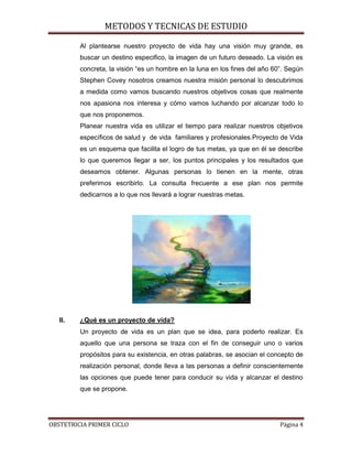 METODOS Y TECNICAS DE ESTUDIO

         Al plantearse nuestro proyecto de vida hay una visión muy grande, es
         buscar un destino especifico, la imagen de un futuro deseado. La visión es
         concreta, la visión “es un hombre en la luna en los fines del año 60”. Según
         Stephen Covey nosotros creamos nuestra misión personal lo descubrimos
         a medida como vamos buscando nuestros objetivos cosas que realmente
         nos apasiona nos interesa y cómo vamos luchando por alcanzar todo lo
         que nos proponemos.
         Planear nuestra vida es utilizar el tiempo para realizar nuestros objetivos
         específicos de salud y de vida familiares y profesionales.Proyecto de Vida
         es un esquema que facilita el logro de tus metas, ya que en él se describe
         lo que queremos llegar a ser, los puntos principales y los resultados que
         deseamos obtener. Algunas personas lo tienen en la mente, otras
         preferimos escribirlo. La consulta frecuente a ese plan nos permite
         dedicarnos a lo que nos llevará a lograr nuestras metas.




   II.   ¿Qué es un proyecto de vida?
         Un proyecto de vida es un plan que se idea, para poderlo realizar. Es
         aquello que una persona se traza con el fin de conseguir uno o varios
         propósitos para su existencia, en otras palabras, se asocian el concepto de
         realización personal, donde lleva a las personas a definir conscientemente
         las opciones que puede tener para conducir su vida y alcanzar el destino
         que se propone.




OBSTETRICIA PRIMER CICLO                                                     Página 4
 