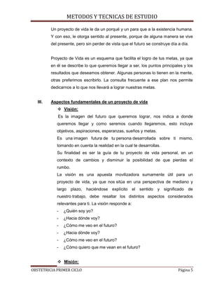 METODOS Y TECNICAS DE ESTUDIO

          Un proyecto de vida le da un porqué y un para que a la existencia humana.
          Y con eso, le otorga sentido al presente, porque de alguna manera se vive
          del presente, pero sin perder de vista que el futuro se construye día a día.


          Proyecto de Vida es un esquema que facilita el logro de tus metas, ya que
          en él se describe lo que queremos llegar a ser, los puntos principales y los
          resultados que deseamos obtener. Algunas personas lo tienen en la mente,
          otras preferimos escribirlo. La consulta frecuente a ese plan nos permite
          dedicarnos a lo que nos llevará a lograr nuestras metas.


   III.   Aspectos fundamentales de un proyecto de vida
              Visión:
             Es la imagen del futuro que queremos lograr, nos indica a donde
             queremos llegar y como seremos cuando llegaremos, esto incluye
             objetivos, aspiraciones, esperanzas, sueños y metas.
             Es una imagen futura de tu persona desarrollada sobre ti mismo,
             tomando en cuenta la realidad en la cual te desarrollas.
             Su finalidad es ser la guía de tu proyecto de vida personal, en un
             contexto de cambios y disminuir la posibilidad de que pierdas el
             rumbo.
             La visión es una apuesta movilizadora sumamente útil para un
             proyecto de vida, ya que nos sitúa en una perspectiva de mediano y
             largo    plazo,   haciéndose   explícito    el   sentido   y   significado   de
             nuestro trabajo, debe resaltar los distintos aspectos considerados
             relevantes para ti. La visión responde a:
             -   ¿Quién soy yo?
             -   ¿Hacia dónde voy?
             -   ¿Cómo me veo en el futuro?
             -   ¿Hacia dónde voy?
             -   ¿Cómo me veo en el futuro?
             -   ¿Cómo quiero que me vean en el futuro?


              Misión:
OBSTETRICIA PRIMER CICLO                                                           Página 5
 