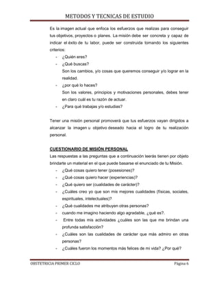 METODOS Y TECNICAS DE ESTUDIO

         Es la imagen actual que enfoca los esfuerzos que realizas para conseguir
         tus objetivos, proyectos o planes. La misión debe ser concreta y capaz de
         indicar el éxito de tu labor, puede ser construida tomando los siguientes
         criterios:
            -   ¿Quién eres?
            -   ¿Qué buscas?
                Son los cambios, y/o cosas que queremos conseguir y/o lograr en la
                realidad.
            -   ¿por qué lo haces?
                Son los valores, principios y motivaciones personales, debes tener
                en claro cuál es tu razón de actuar.
            -   ¿Para qué trabajas y/o estudias?


         Tener una misión personal promoverá que tus esfuerzos vayan dirigidos a
         alcanzar la imagen u objetivo deseado hacia el logro de tu realización
         personal.


         CUESTIONARIO DE MISIÓN PERSONAL
         Las respuestas a las preguntas que a continuación leerás tienen por objeto
         brindarte un material en el que puede basarse el enunciado de tu Misión.
            -   ¿Qué cosas quiero tener (posesiones)?
            -   ¿Qué cosas quiero hacer (experiencias)?
            -   ¿Qué quiero ser (cualidades de carácter)?
            -   ¿Cuáles creo yo que son mis mejores cualidades (físicas, sociales,
                espirituales, intelectuales)?
            -   ¿Qué cualidades me atribuyen otras personas?
            -   cuando me imagino haciendo algo agradable, ¿qué es?.
            -    Entre todas mis actividades ¿cuáles son las que me brindan una
                profunda satisfacción?
            -   ¿Cuáles son las cualidades de carácter que más admiro en otras
                personas?
            -   ¿Cuáles fueron los momentos más felices de mi vida? ¿Por qué?


OBSTETRICIA PRIMER CICLO                                                    Página 6
 