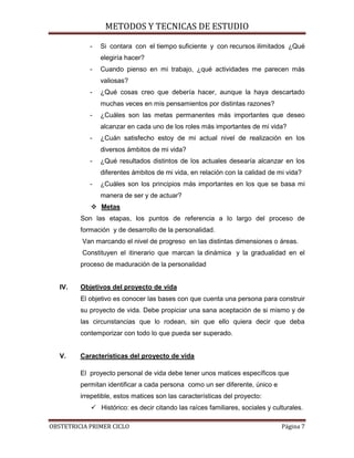 METODOS Y TECNICAS DE ESTUDIO

            -   Si contara con el tiempo suficiente y con recursos ilimitados ¿Qué
                elegiría hacer?
            -   Cuando pienso en mi trabajo, ¿qué actividades me parecen más
                valiosas?
            -   ¿Qué cosas creo que debería hacer, aunque la haya descartado
                muchas veces en mis pensamientos por distintas razones?
            -   ¿Cuáles son las metas permanentes más importantes que deseo
                alcanzar en cada uno de los roles más importantes de mi vida?
            -   ¿Cuán satisfecho estoy de mi actual nivel de realización en los
                diversos ámbitos de mi vida?
            -   ¿Qué resultados distintos de los actuales desearía alcanzar en los
                diferentes ámbitos de mi vida, en relación con la calidad de mi vida?
            -   ¿Cuáles son los principios más importantes en los que se basa mi
                manera de ser y de actuar?
             Metas
         Son las etapas, los puntos de referencia a lo largo del proceso de
         formación y de desarrollo de la personalidad.
         Van marcando el nivel de progreso en las distintas dimensiones o áreas.
         Constituyen el itinerario que marcan la dinámica y la gradualidad en el
         proceso de maduración de la personalidad


   IV.   Objetivos del proyecto de vida
         El objetivo es conocer las bases con que cuenta una persona para construir
         su proyecto de vida. Debe propiciar una sana aceptación de si mismo y de
         las circunstancias que lo rodean, sin que ello quiera decir que deba
         contemporizar con todo lo que pueda ser superado.


   V.    Características del proyecto de vida

         El proyecto personal de vida debe tener unos matices específicos que
         permitan identificar a cada persona como un ser diferente, único e
         irrepetible, estos matices son las características del proyecto:
             Histórico: es decir citando las raíces familiares, sociales y culturales.

OBSTETRICIA PRIMER CICLO                                                       Página 7
 