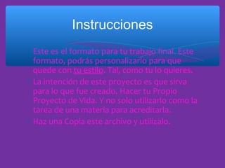 Instrucciones
∗ Este es el formato para tu trabajo final. Este
formato, podrás personalizarlo para que
quede con tu estilo. Tal, como tu lo quieres.
∗ La intención de este proyecto es que sirva
para lo que fue creado. Hacer tu Propio
Proyecto de Vida. Y no solo utilizarlo como la
tarea de una materia para acreditarla.
∗ Haz una Copia este archivo y utilízalo.

 