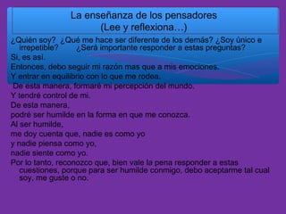 La enseñanza de los pensadores
(Lee y reflexiona…)
¿Quién soy? ¿Qué me hace ser diferente de los demás? ¿Soy único e
irrepetible?
¿Será importante responder a estas preguntas?
Si, es así.
Entonces, debo seguir mi razón mas que a mis emociones.
Y entrar en equilibrio con lo que me rodea.
De esta manera, formaré mi percepción del mundo.
Y tendré control de mi.
De esta manera,
podré ser humilde en la forma en que me conozca.
Al ser humilde,
me doy cuenta que, nadie es como yo
y nadie piensa como yo,
nadie siente como yo.
Por lo tanto, reconozco que, bien vale la pena responder a estas
cuestiones, porque para ser humilde conmigo, debo aceptarme tal cual
soy, me guste o no.

 