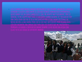 ∗ LAS 2 FUIMOS BASTONERAS AMIGAS INSEPARABLES QUE SIEMPRE AMABAMOS LLAMAR LA
ATENCION YA ALOS 11 AÑOS ENTRE AL COLEGIO TECNICO HUMANISTICO EXPERIMENTAL
QUITO DONDE FUE UN GRAN CAMBIO EN EL CUAL ME ADAPTE MUY FACILMENTE POR LO
GENERAL YO ME ADOPTO MUY FACIL A CUALQUIER CAMBIO SIEMPRE HE TRATADO DE SER
UNA CHICA DURA QUE NO SE DEJA INFLUENCIAR POR LO QUE DIGAN LOS DEMAS EN
NOTAS NO ERA LA MAS NORIA PERO ESO SI SOY MUY INTELIGENTE PERO DEJADA EN EL
COLEGIO ENCONTRE UNA AMIGAS QUE PARA QUE LES CEUNTO QUE ME ENSEÑARON A
PERREAR A LO QUIAR A CRITICAR GG BUENO SIEMPRE LO HE HECHO SIN AYUDA CON
ELLAS YO VI LAS COSAS DE DIFERENTE MANERA

 