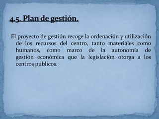 El proyecto de gestión recoge la ordenación y utilización
de los recursos del centro, tanto materiales como
humanos, como marco de la autonomía de
gestión económica que la legislación otorga a los
centros públicos.

 