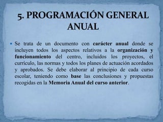  Se trata de un documento con carácter anual donde se

incluyen todos los aspectos relativos a la organización y
funcionamiento del centro, incluidos los proyectos, el
currículo, las normas y todos los planes de actuación acordados
y aprobados. Se debe elaborar al principio de cada curso
escolar, teniendo como base las conclusiones y propuestas
recogidas en la Memoria Anual del curso anterior.

 