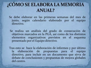 Se debe elaborar en las primeras semanas del mes de
junio, según calendario elaborado por el equipo
directivo.
Se realiza un análisis del grado de consecución de
objetivos marcados en la PGA, así como de los distintos
elementos organizativos previstos en el esquema
presentado por el Equipo directivo.
Tras esto se hace la elaboración de informes y por último
la elaboración de propuestas para el equipo
directivo, para incluir en un documento que sirva de
debate de conclusiones y propuestas de mejora globales
del centro.

 