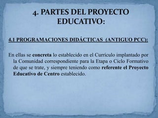 4. PARTES DEL PROYECTO
EDUCATIVO:
4.1 PROGRAMACIONES DIDÁCTICAS (ANTIGUO PCC):
En ellas se concreta lo establecido en el Currículo implantado por
la Comunidad correspondiente para la Etapa o Ciclo Formativo
de que se trate, y siempre teniendo como referente el Proyecto
Educativo de Centro establecido.

 