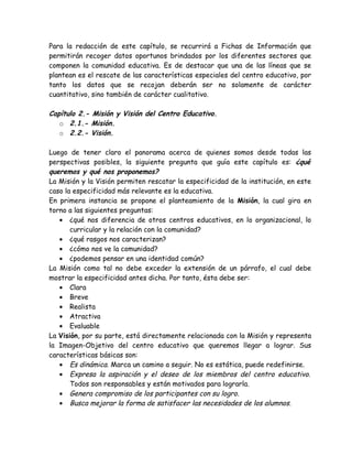 Para la redacción de este capítulo, se recurrirá a Fichas de Información que
permitirán recoger datos oportunos brindados por los diferentes sectores que
componen la comunidad educativa. Es de destacar que una de las líneas que se
plantean es el rescate de las características especiales del centro educativo, por
tanto los datos que se recojan deberán ser no solamente de carácter
cuantitativo, sino también de carácter cualitativo.

Capítulo 2.- Misión y Visión del Centro Educativo.
   o 2.1.- Misión.
   o 2.2.- Visión.

Luego de tener claro el panorama acerca de quienes somos desde todas las
perspectivas posibles, la siguiente pregunta que guía este capítulo es: ¿qué
queremos y qué nos proponemos?
La Misión y la Visión permiten rescatar la especificidad de la institución, en este
caso la especificidad más relevante es la educativa.
En primera instancia se propone el planteamiento de la Misión, la cual gira en
torno a las siguientes preguntas:
   • ¿qué nos diferencia de otros centros educativos, en lo organizacional, lo
       curricular y la relación con la comunidad?
   • ¿qué rasgos nos caracterizan?
   • ¿cómo nos ve la comunidad?
   • ¿podemos pensar en una identidad común?
La Misión como tal no debe exceder la extensión de un párrafo, el cual debe
mostrar la especificidad antes dicha. Por tanto, ésta debe ser:
   • Clara
   • Breve
   • Realista
   • Atractiva
   • Evaluable
La Visión, por su parte, está directamente relacionada con la Misión y representa
la Imagen-Objetivo del centro educativo que queremos llegar a lograr. Sus
características básicas son:
   • Es dinámica. Marca un camino a seguir. No es estática, puede redefinirse.
   • Expresa la aspiración y el deseo de los miembros del centro educativo.
       Todos son responsables y están motivados para lograrla.
   • Genera compromiso de los participantes con su logro.
   • Busca mejorar la forma de satisfacer las necesidades de los alumnos.
 