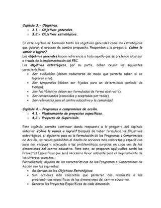 Capítulo 3.- Objetivos.
   o 3.1.- Objetivos generales.
   o 3.2.- Objetivos estratégicos.

En este capítulo se formulan tanto los objetivos generales como los estratégicos
que guiarán el proceso de cambio propuesto. Responden a la pregunta: ¿cómo lo
vamos a lograr?
Los objetivos generales hacen referencia a todo aquello que se pretende alcanzar
a través de la implementación del PEC.
Los objetivos estratégicos, por su parte, deben reunir las siguientes
características:
   • Ser evaluables (deben redactarse de modo que permita saber si se
      lograron o no).
   • Ser temporales (deben ser fijados para un determinado período de
      tiempo).
   • Ser factibles (no deben ser formulados de forma abstracta).
   • Ser consensuados (conocidos y aceptados por todos).
   • Ser relevantes para el centro educativo y la comunidad.

Capítulo 4.- Programas o compromisos de acción.
   o 4.1.- Planteamiento de proyectos específicos.
   o 4.2.- Proyecto de Supervisión.

Este capítulo permite continuar dando respuesta a la pregunta del capítulo
anterior: ¿cómo lo vamos a lograr? Después de haber formulado los Objetivos
estratégicos, el siguiente paso es la formulación de los Programas o Compromisos
de Acción, los cuales posibilitan el diseño de acciones más concretas y específicas
para dar respuesta adecuada a las problemáticas surgidas en cada una de las
dimensiones del centro educativo. Para esto, se proponen aquí cuáles serán los
Proyectos Específicos que será necesario llevar adelante para el mejoramiento de
los diversos aspectos.
Puntualizando, algunas de las características de los Programas o Compromisos de
Acción son las siguientes:
    • Se derivan de los Objetivos Estratégicos.
    • Son acciones más concretas que permiten dar respuesta a las
       problemáticas específicas de las dimensiones del centro educativo.
    • Generan los Proyectos Específicos de cada dimensión.
 