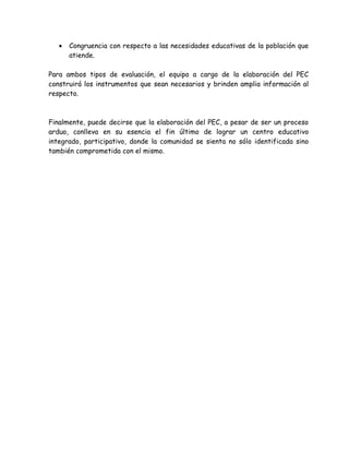 •   Congruencia con respecto a las necesidades educativas de la población que
       atiende.

Para ambos tipos de evaluación, el equipo a cargo de la elaboración del PEC
construirá los instrumentos que sean necesarios y brinden amplia información al
respecto.



Finalmente, puede decirse que la elaboración del PEC, a pesar de ser un proceso
arduo, conlleva en su esencia el fin último de lograr un centro educativo
integrado, participativo, donde la comunidad se sienta no sólo identificada sino
también comprometida con el mismo.
 