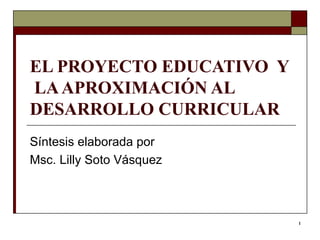 EL PROYECTO EDUCATIVO  Y  LA APROXIMACIÓN AL DESARROLLO CURRICULAR Síntesis elaborada por  Msc. Lilly Soto Vásquez  