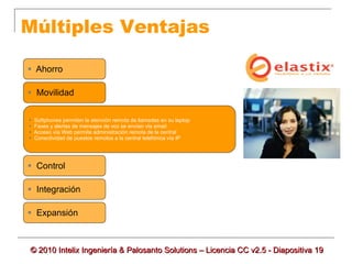 Múltiples Ventajas

 Ahorro

 Movilidad


   Softphones permiten la atención remota de llamadas en su laptop
   Faxes y alertas de mensajes de voz se envían vía email
   Acceso vía Web permite administración remota de la central
   Conectividad de puestos remotos a la central telefónica vía IP




 Control

 Integración

 Expansión



© 2010 Intelix Ingeniería & Palosanto Solutions – Licencia CC v2.5 - Diapositiva 19
 