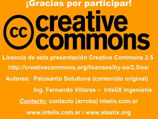 ¡Gracias por participar!




Licencia de esta presentación Creative Commons 2.5
 http://creativecommons.org/licenses/by-sa/2.5/es/
 Autores: Palosanto Solutions (contenido original)
               Ing. Fernando Villares – InteliX Ingeniería
      Contacto: contacto (arroba) intelix.com.ar
           www.intelix.com.ar / www.elastix.org
   © 2010 Intelix Ingeniería & Palosanto Solutions – Licencia CC v2.5 - Diapositiva 44
 