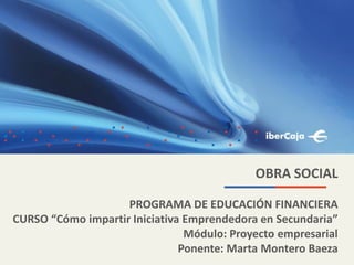 OBRA SOCIAL
PROGRAMA DE EDUCACIÓN FINANCIERA
CURSO “Cómo impartir Iniciativa Emprendedora en Secundaria”
Módulo: Proyecto empresarial
Ponente: Marta Montero Baeza
 