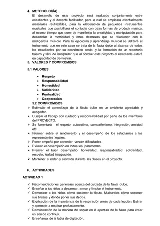 4. METODOLOGÍA)
El desarrollo de este proyecto será realizado conjuntamente entre
estudiantes y el docente facilitador, para lo cual se empleará eventualmente
materiales reutilizables, para la elaboración de pequeños instrumentos
musicales que posibilitará el contacto con otras formas de producir música,
al mismo tiempo que pone de manifiesto la creatividad y manipulación para
desarrollar la motricidad y otras destrezas que se relacionan con la
inteligencia musical. Para la ejecución y aprendizaje musical se utilizará el
instrumento que en este caso se trata de la flauta dulce al alcance de todos
los estudiantes por su económico costo, y la formación de un repertorio
básico y fácil de interpretar que al concluir este proyecto el estudiante estará
en capacidad de demostrar.
5. VALORES Y COMPROMISOS
5.1 VALORES
 Respeto
 Responsabilidad
 Honestidad
 Solidaridad
 Puntualidad
 Cooperación
5.2 COMPROMISOS
 Estimular el aprendizaje de la flauta dulce en un ambiente agradable y
acogedor.
 Cumplir el trabajo con cuidado y responsabilidad por parte de los miembros
del PROYECTO.
 Se fomentará el respeto, autoestima, compañerismo, integración, amistad
etc.
 Informar sobre el rendimiento y el desempeño de los estudiantes a los
representantes legales.
 Poner empeño por aprender, vencer dificultades
 Evaluar el desempeño en todos los parámetros.
 Premiar el buen desempeño: honestidad, responsabilidad, solidaridad,
respeto, lealtad integración.
 Mantener el orden y atención durante las clases en el proyecto.
6. ACTIVIDADES
ACTIVIDAD 1
 Recomendaciones generales acerca del cuidado de la flauta dulce.
 Enseñar a los niños a desarmar, armar y limpiar el instrumento.
 Demostrar a los niños cómo sostener la flauta. Muéstrales cómo sostener
sus brazos y dónde poner sus dedos.
 Explicación de la importancia de la respiración antes de cada lección. Estirar
y aprender a respirar profundamente.
 Demostración de la manera de soplar en la apertura de la flauta para crear
un sonido continuo.
 Enseñanza de la tabla de digitación.
 